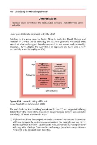 — now does that make you want to try the idea?
Building on the work done by Porter, Nora A. Aufreiter, David Elzinga and
Jonathan W. Gordon (Better Branding, The McKinsey Quarterly, November 2003)
looked at what makes good brands compared to just names and commodity
offerings. I have adapted the Aufreiter et al. approach and have used it very
successfully with clients (Figure 6.24).
The work harks back to Hertzberg’s work (see Section 6.2) and suggests that being
different isn’t the whole story. Customers (as always) are the key. We can make
our offer(s) different in two main ways:
(1) Differentiated: From the competition in the customers’ perception. That means
different in terms the customer can understand (for example, not just clever
technology that they don’t understand). Also, customers may compare your
offering with offerings from another technology (substitute competition) —
you need to be different from these too.
Differentiation
Provides about three times the payback for the same (but differently direc-
ted) effort.
Low High
Differentiation
High
Relevance
Low
Drivers
Features that are
important to
customers and highly
differentiated from
the competition
Fools’ gold
Features that are
distinctive but do
not drive customers’
loyalty to brand
Neutrals
Features that are
irrelevant to
customers
‘Hygienes’
Features that are
important to
customers but are
provided by all
competitors at a
similar level
Figure 6.24 Invest in being different
Source: Adapted from Aufreiter et al. (2003).
192 Developing the Market(ing) Strategy
 