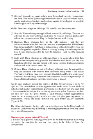 (2) Relevant: Your offering needs to have some form of relevance to your custom-
ers’ lives. This means possessing some information of your customers’ needs,
wants, aspirations, lifestyles and culture. Again, technological or scientific
knowledge is unlikely to be enough.
Within these two categories, offerings fall, broadly, into four categories:
(1) Neutrals: These offerings are typical basic commodity offerings. They are not
different to any other offerings and have no features that are particularly
relevant to your customers. They do the job but are, well, boring.
(2) Hygienes: These offerings have all the right features — and they are
what customers want, but they are the same as everyone else. This is better
than the neutral offers but there is still no way of telling these offers from the
other (also good) competition. There is nothing ‘wrong’ with offerings in this
box; it’s just that you need to do more to stand out — and reap the financial
reward.
(3) Fools’ gold: These offerings are different, there is no doubt about that. But,
perhaps because you have given the RD boffins their head, you are now
launching offerings that are packed with clever ‘gismos’ that no customers
understand, want or ever asked for.
(4) Drivers: These offerings are not only clearly different from the competition,
they are different with features that customers really want — and value!
The ‘drivers’, if they have been properly identified, will be the ‘motivators’
identified by Hertzberg. Remember that customers really can’t get enough of
these additional features, each time more value is added.
Just in case anybody missed the point of all this, the real money is in the top
right box. The value is here because segmentation works in our favour. We have
talked about market segmentation previously (see Section 6.3) and seen that
it is an essential technique for extracting maximum value from any market.
We also saw that the great debate is (and remains) which segmentation
bases to use — demographics, which are easy but give poor segments, or
motivations, which are more difficult but give better quality segments
(Figure 6.25).
The different drivers in the top right box in the figure are the building blocks of
successful (and profitable) marketing. Attempting segmentation from any other
box is a fruitless exercise.
How are you going to be different?
If I really have got you thinking about how to be different rather than being
the same, the question is, how are you going to be different from the
competition?
Developing the market(ing) strategy 193
 