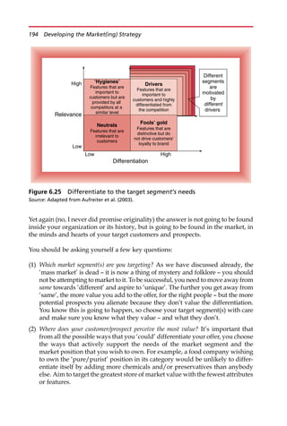 Yet again (no, I never did promise originality) the answer is not going to be found
inside your organization or its history, but is going to be found in the market, in
the minds and hearts of your target customers and prospects.
You should be asking yourself a few key questions:
(1) Which market segment(s) are you targeting? As we have discussed already, the
‘mass market’ is dead — it is now a thing of mystery and folklore — you should
not be attempting to market to it. To be successful, you need to move away from
same towards ‘different’ and aspire to ‘unique’. The further you get away from
‘same’, the more value you add to the offer, for the right people — but the more
potential prospects you alienate because they don’t value the differentiation.
You know this is going to happen, so choose your target segment(s) with care
and make sure you know what they value — and what they don’t.
(2) Where does your customer/prospect perceive the most value? It’s important that
from all the possible ways that you ‘could’ differentiate your offer, you choose
the ways that actively support the needs of the market segment and the
market position that you wish to own. For example, a food company wishing
to own the ‘pure/purist’ position in its category would be unlikely to differ-
entiate itself by adding more chemicals and/or preservatives than anybody
else. Aim to target the greatest store of market value with the fewest attributes
or features.
Different
segments
are
motivated
by
different
drivers
Low High
Differentiation
High
Relevance
Low
Drivers
Features that are
important to
customers and highly
differentiated from
the competition
Fools’ gold
Features that are
distinctive but do
not drive customers’
loyalty to brand
Neutrals
Features that are
irrelevant to
customers
‘Hygienes’
Features that are
important to
customers but are
provided by all
competitors at a
similar level
Figure 6.25 Differentiate to the target segment’s needs
Source: Adapted from Aufreiter et al. (2003).
194 Developing the Market(ing) Strategy
 