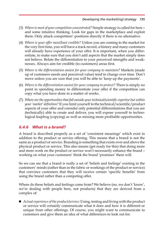 (3) Where is most of your competition concentrated? Simple strategy is called for here —
and some intuitive thinking. Look for gaps in the marketplace and exploit
them. Only attack competitors’ positions directly if there is no alternative.
(4) Where is your offer most/least credible? Unless you are coming to the market for
the very first time, you will have a track record, a history and many customers
will already have experience of your offer. It is important, when you differ-
entiate, to make sure that you don’t add aspects that the market simply does
not believe. Relate the differentiation to your perceived strengths and weak-
nesses. Always aim for credible (to customers) areas first.
(5) Where is the differentiation easiest for your company to maintain? Markets (made
up of customers needs and perceived value) tend to change over time. Don’t
move unless you are sure that you will be able to ‘keep up the payments’.
(6) Where is the differentiation easiest for your company to protect? There is simply no
point in spending money to differentiate your offer if the competition can
copy what you have done in a matter of weeks.
(7) Where are the opportunities that fall outside your technical/scientific expertise but within
your‘market’ definition? If you limit yourself to the technical/scientific/product
aspects of your offer and consider only potential differentiations that you are
(technically) able to create and deliver, you will expose yourself to techno-
logical leapfrog (copying) as well as missing more profitable opportunities.
6.4.6 What is a brand?
A brand is described properly as a set of ‘consistent meanings’ which exist in
addition to the product or service offering. This means that a brand is not the
same as a product or service. Branding is something that exists over and above the
physical product or service. This also means (get ready for this) that doing more
and more work on the product or service won’t necessarily enhance the brand —
working on what your customers’ think the brand ‘promises’ them will.
So we can see that a brand is really a set of ‘beliefs and feelings’ existing in the
customers’ minds (rather than in the fabric or workings of the product or service)
that convince customers that they will receive certain ‘specific benefits’ from
using the brand rather than a competing offer.
Where do these beliefs and feelings come from? We believe (no, we don’t ‘know’,
we’re dealing with people here, not products) that they are derived from a
complex of:
 Actual experience of the product/service: Using, testing and living with the product
or service will certainly communicate what it does and how it is different or
unique from other offerings. Of course, you might want to communicate to
customers and give them an idea of what differences to look out for.
Developing the market(ing) strategy 195
 