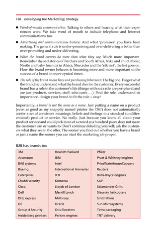 Word-of-mouth communication: Talking to others and hearing what their expe-
riences were. We take word of mouth to include telephone and Internet
communications too.
 Advertising and communications history: And what ‘promises’ you have been
making. The general rule is under-promising and over-delivering is better than
over-promising and under-delivering.
 What the brand owners do more than what they say: Much more important.
Remember the sad stories of Barclays and South Africa, Nike and child labour,
Nestle and baby formula in Africa, Mercedes and the ‘elk test’, the list goes on.
How the brand owner behaves is becoming more and more important to the
success of a brand in more cynical times.
 The role of the brand in our lives and purchasing behaviour: The big one. Forget what
the brand is; understand what the brand does for the customer. Every successful
brand has a role in the customer’s life (things without a role are peripheral and
are just products, services, stuff, who cares . . . ). Find the role, understand its
importance, design your brand to fit the role — easy!
Importantly, a brand is not the same as a name. Just putting a name on a product
(even as good as my snappily named printer the 7301) does not automatically
confer a set of consistent meanings, beliefs and feelings to a standard (undiffer-
entiated) product or service. No really. Just because you know all about your
product service and could pick it out of a crowd at a hundred paces does not mean
the customer can or wants to. Don’t continue deluding yourself; ask the custom-
ers what they see in the offer. The sooner you find out whether you have a brand
or just a name the sooner you can start the marketing job proper.
B2B has brands too
3M Hewlett Packard Pfizer
Accenture IBM Pratt  Whitney engines
BAE systems Intel PriceWaterhouseCoopers
Boeing International Harvester Reuters
Caterpillar JCB Rolls-Royce engines
Chubb security Komatsu SAP
Cisco Lloyds of London Salamander Grills
Dell Merrill Lynch Sikorsky helicopters
DHL express McKinsey Smith Kline
GE Oracle Sun Microsystems
Group 4 Security Otis Elevators Tetra packaging
Heidelberg printers Perkins engines TNT delivery
196 Developing the Market(ing) Strategy
 