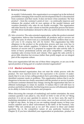 its model). Unfortunately, this organization is so wrapped up in the technical
possibilities emerging from research and development that it is disconnected
from customers and their needs. It does not know what constitutes ‘the best
product’ — from the customer’s point of view — so continually improves and
enhances the product with its own opinion of the needed features and
wonders (honestly) why sales do not double overnight. This organization
still relies heavily on sales volume to feed the production process but knows
too little about marketplace demand to offer any useful direction to the sales
effort.
(3) Sales orientation: The sales-oriented organization, unlike the product-oriented
organization, believes that fundamentally all products and/or services are
really the same. In what it sees as a commodity market, it follows that success
will come to the company that sells the hardest. This organization has little
allegiance to the product or the production process and may even buy in
product from outside suppliers. It believes that sales volume is the only
measure of success and it is prepared to support the sales activity fully in
terms of heavy promotional activity and price competition — anything to
maintain sales revenue levels and volume. Once again the sales activity is
given little direction but revenue (rather than profit) targets are an integral
part of the corporate culture.
Does your organization fall into one of these three categories, or are you in the
special position of being part of a market-oriented organization?
I.1.6 Market orientation
The market-oriented organization does not start the whole process with the
product. The most important factor for this organization is the customer. It under-
stands that it is not, in fact, selling products but is providing solutions to match
identified customer needs or problems. This organization realizes that it can be
dangerous to become too closely associated with the product or service it produ-
ces because customer demand may change, forcing the organization into new or
different technologies to retain its markets. It realizes that it will still have to
produce and deliver efficiently, but that long-term success will ultimately depend
on its ability to listen to its customers and prospects.
When discussing the concepts of market(ing) and market orientation, the most
common question I am asked is, why should we bother to take all this on? Being
practical, it is not an easy question to answer. As we have seen, the road to
marketing orientation is not easy; even worse, once you have arrived you have
to fight to stay there. As long as you are making enough money to keep your
owners satisfied and to allow reinvestment in the fabric of the business, why
bother? Why not continue just as we are? The answer to these and similar
questions lies in the competitive nature of any particular business (see
Chapter 2). If you have identified your organization as production-, product- or
8 Marketing Strategy
 