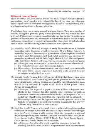 Different types of brand
There are brands and, well, brands. Unless you have a range or portfolio of brands
you probably won’t need to worry about this. But, if you have more than one
brand in your care — or more than one segment to market to — and you really don’t
want confused customers, then pay attention.
It’s all about how you organize yourself and your brands. There are a number of
ways to arrange the ‘portfolio’ (a big word if you only have two brands, but bear
with me). It’s important because we need to make sure that the story is as simple as
possible for the customer. You remember I’m sure that we need to make it simple,
not because the customer is stupid, but because they have a busy life to lead and no
time to invest in understanding subtle differences. Your options are:
(1) Monolithic brands: Here we arrange all (both) the brands under a common
monolithic name. Examples would be Siemens, BT and British Airways. A
monolithic approach then conveys a guarantee of overall corporate excellence
(or failure) and differentiation. Just think what guarantees are promised by
monolithic brands such as IBM, Dell, Google, Microsoft, Lidl, Marks  Spencer,
DHL, Parcelforce, Amazon and Tesco. This is a ‘swings and roundabouts’ game:
(a) Advantages: Any investment in communications or research benefits all
the products/services under the common banner.
(b) Disadvantages: A failure in one area can have effects in all other areas with
the same name. Makes segmented marketing quite difficult because
works on a standardized approach.
(2) Umbrella brands: They are different from monolithic in that there is more focus
on the individual brand’s meaning and specific promise but the customer
knows that it exists within a broader range and the parent brand exists as an
overall quality endorser. Examples would include Dulux paints, Heinz,
Airbus, Virgin and Ford:
(a) Advantages: This approach is popular because it allows a degree of vari-
ability in the promises but also permits some economies of scale as
investment in communications and distribution can be spread. Can be a
useful way of addressing more than one segment if not too different.
(b) Disadvantages: It can limit the degree of individuality you can create in the
brands; for example, it doesn’t help working in segments that are very
different, only those that are more common.
(3) Single line brands: They are where each brand is a stand-alone offering and no
connection or lineage is provided. The usual example here is Van den Berghs
(who they?) who produce a wide range of edible oils (margarine to you and
me) that you probably have heard of — they own all these brands — Flora, Stork,
Echo, Krona, Outline, Olivio, ICBINB, Becel, Blue Band, Rama, Country
Crock, Doriana, Family, Delma and many more:
(a) Advantages: This allows the brand to provide maximum focus in its
meaning. It’s not a cheap approach but you create a lot of separate brand
Developing the market(ing) strategy 197
 