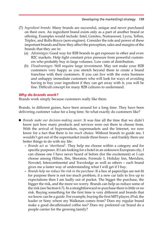 (7) Ingredient brands: Many brands are successful, unique and never purchased
on their own. An ingredient brand exists only as a part of another brand or
offering. Examples would include: Intel, Goretex, Nutrasweet, Lycra, Teflon,
Triplex, and Rolls-Royce (aero engines). Consider the role and power of these
important brands and how they affect the perception, sales and margins of the
brands that they are in:
(a) Advantages: Good way for B2B brands to get exposure in other and even
B2C markets. Help fight constant price pressure from powerful custom-
ers who probably buy in large volumes. Low costs of distribution.
(b) Disadvantages: Still require large investment. May not make your B2B
customers very happy as you stretch beyond them to create a brand
franchise with their customers. If you can live with the extra business
and unhappy immediate customers who will look for ways of avoiding
having to buy your ingredient if they can get away with it, you will be
fine. Difficult concept for many B2B cultures to understand.
Why do brands work?
Brands work simply because customers really like them.
Brands, in different guises, have been around for a long time. They have been
delivering customer value for a long time. So what exactly do customers like?
 Brands make our decision-making easier: It was fine all the time that we didn’t
know just how many products and services were out there to choose from.
With the arrival of hypermarkets, supermarkets and the Internet, we now
know for a fact that there is too much choice. Without brands to guide me, I
wouldn’t get out of the supermarket inside three hours — and frankly there are
better things to do with my life:
— Brands act as ‘shorthand’: They help me choose within a category and for
specific purposes. If I am looking for a hotel in an unknown European city, I
can choose one I have never heard of before (for the excitement) or I can
choose among Hilton, Ibis, Sheraton, Formule 1, Holiday Inn, Meridien,
Novotel, Intercontinental and Travelodge as well as others — each brand
gives me a faster way of understanding what I will get if I buy.
— Brands help me reduce the risk in the purchase: If a box of paperclips are not fit
for purpose there is not too much problem, if a new car fails to live up to
expectations then I am badly out of pocket. The bigger the purchase, the
bigger the risk, and the more we worry. Brands can help us reduce some of
the risk (see Section 6.7). In a straightforward re-purchase there is little or no
risk. Buying something for the first time is very different and brands that
we know can be a guide. For example, buying the first MP3 player, iPod, the
leader or Sony where my Walkman comes from? Does my regular brand
make a good decaffeinated coffee too? Does my preferred car brand do a
people carrier for the growing family?
Developing the market(ing) strategy 199
 