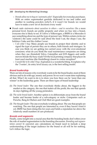 — Brands allow me to buy on ‘automatic pilot’: Especially for everyday purchases.
With an entire supermarket gondola dedicated to tea and coffee and
another to washing powders (why?), if it wasn’t for brands we would
have to make a new set of decisions every week!
 Brands make statements about ourselves to others — and to ourselves: On a more
personal level, brands are public property and when we buy into a brand,
everyone else is likely to see. If I drive a Volkswagen, a BMW or a Mercedes it
says something about me and the type of person I am. Within certain circles (or
‘contexts’) the same could be said about the food I eat, the shops I use, the
holidays I take and the clothes I wear:
— I am what I buy: Many people use brands to project their identity and to
signal the type of person they are to others, both friends and strangers. In
case you think we are getting too carried away with the over-emotional
consumer, what do you think the road maintenance companies are doing
when they use (branded) Volvo, Caterpillar and JCB diggers and earth-
movers beside the busy roads? Or the local printing company that places its
least used machine (the Heidelberg) closest to visitor reception?
— I would like to be what I buy: Aspiration is a wonderful thing. It explains why
the ‘3 series’, its entry level luxury car, is the best selling model.
Brand leadership
There are lots of reasons why everybody wants to be the brand leader, most of them
obvious and to do with ego, money and power. So we won’t waste time explaining
all that. What I do want to do is to show you how there can be ‘more than one
winner’ in the leadership game. There are three types of brand leadership:
(1) The brand leader: The one that everybody thinks about, the biggest in the
market or the category, the one that makes all the profit, the one that spends
its days fighting off the young pretenders.
(2) The niche brand leader: Another option is to differentiate away from the brand
leader and become leader of a sub-category or niche. Companies such as
Porsche, Bang  Olufsen and Club Med are good examples.
(3) The thought leader: The one everybody is talking about. The one that people are
watching. The one that people are interested in, even if they haven’t tried it
yet. BMW has been doing this for years and holds a reputation far above the
relatively small numbers of cars produced.
Brands and segments
Finally, some insight into a crucial area that the branding books don’t often cover
the role of market segmentation in the branding discussion. Branding and segmen-
tation cannot be separated; any calculations on brand need to include a deep
understanding of the target audience for the brand or all will be for nothing.
Let’s follow the logic:
200 Developing the Market(ing) Strategy
 