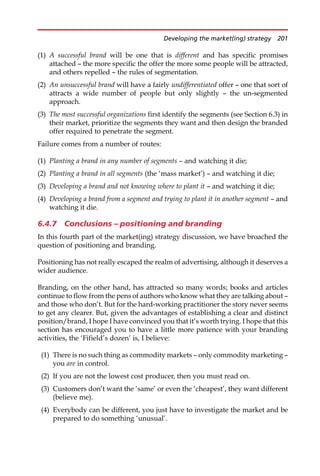 (1) A successful brand will be one that is different and has specific promises
attached — the more specific the offer the more some people will be attracted,
and others repelled — the rules of segmentation.
(2) An unsuccessful brand will have a fairly undifferentiated offer — one that sort of
attracts a wide number of people but only slightly — the un-segmented
approach.
(3) The most successful organizations first identify the segments (see Section 6.3) in
their market, prioritize the segments they want and then design the branded
offer required to penetrate the segment.
Failure comes from a number of routes:
(1) Planting a brand in any number of segments — and watching it die;
(2) Planting a brand in all segments (the ‘mass market’) — and watching it die;
(3) Developing a brand and not knowing where to plant it — and watching it die;
(4) Developing a brand from a segment and trying to plant it in another segment — and
watching it die.
6.4.7 Conclusions – positioning and branding
In this fourth part of the market(ing) strategy discussion, we have broached the
question of positioning and branding.
Positioning has not really escaped the realm of advertising, although it deserves a
wider audience.
Branding, on the other hand, has attracted so many words; books and articles
continue to flow from the pens of authors who know what they are talking about —
and those who don’t. But for the hard-working practitioner the story never seems
to get any clearer. But, given the advantages of establishing a clear and distinct
position/brand, I hope I have convinced you that it’s worth trying. I hope that this
section has encouraged you to have a little more patience with your branding
activities, the ‘Fifield’s dozen’ is, I believe:
(1) There is no such thing as commodity markets — only commodity marketing —
you are in control.
(2) If you are not the lowest cost producer, then you must read on.
(3) Customers don’t want the ‘same’ or even the ‘cheapest’, they want different
(believe me).
(4) Everybody can be different, you just have to investigate the market and be
prepared to do something ‘unusual’.
Developing the market(ing) strategy 201
 