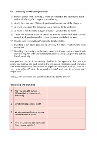 (5) Success comes from ‘owning’ a word or concept in the customer’s mind —
and not for being the cheapest or most boring.
(6) And — there are more ‘different’ positions than just one of the cheapest.
(7) A brand ‘packages’ the difference into a promise to the customer.
(8) A brand is not the same thing as a ‘name’ — you need to do more.
(9) There are different types of brand for you to understand, they are not
complicated, you just need to choose the route that is best for you.
(10) Brands can’t work without ‘segments’ to take root in.
(11) Branding is not about products or services, it is about ‘relationships’ with
customers.
(12) Branding is seriously good business — once the finance bods work out that it
may not happen with the ‘single financial year’, you can grow the bottom
line dramatically.
Now you need to check the strategy checklist in the Appendix; this time you
should see that we can add input in the section on positioning and branding
— we should now have the answers to important questions such as, How am I
going to be different?, How do we develop brands? and How do we avoid price
competition?
Finally, a few questions that you should now be able to answer:
Positioning and branding
1 Are you going to pursue
Differentiation or commodity
marketing?
2 What market positions exist?
3 What market position do we own
or do we want to own?
4 How are we going to be different
from the competition?
202 Developing the Market(ing) Strategy
 