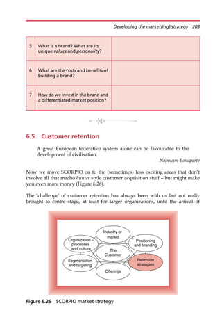 6.5 Customer retention
A great European federative system alone can be favourable to the
development of civilisation.
Napoleon Bonaparte
Now we move SCORPIO on to the (sometimes) less exciting areas that don’t
involve all that macho hunter style customer acquisition stuff — but might make
you even more money (Figure 6.26).
The ‘challenge’ of customer retention has always been with us but not really
brought to centre stage, at least for larger organizations, until the arrival of
5 What is a brand? What are its
unique values and personality?
6 What are the costs and benefits of
building a brand?
7 How do we invest in the brand and
a differentiated market position?
Industry or
market
The
Customer
Segmentation
and targeting
Organization –
processes
and culture
Positioning
and branding
Offerings
Retention
strategies
Figure 6.26 SCORPIO market strategy
Developing the market(ing) strategy 203
 
