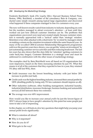 Frederick Reichheld’s book (The Loyalty Effect, Harvard Business School Press,
Boston, 1996). Reichheld, a member of the consultancy Bain  Company, con-
ducted some simple research among typical large organizations and discovered
what happened if these companies managed to lose less customers every year.
The now well-known results varied from industry to industry depending on costs
but the numbers managed to attract everyone’s attention — at least until they
worked out just how difficult customer retention can be. The problems that
organizations uncovered were (and are) created simply because customer reten-
tion is normally approached with a ’tactical’ rather than ’strategic’ mindset.
Retention is too often attacked with a short-term ’fix’ in mind by managers intent
on making a return on the retention investment within the same financial year. As
many of the so-called CRM (Customer Relationship Management) programmes
sold over the past ten years have shown, you can get the ’return on investment’ by
just automating customer service activities and then reducing headcount. The last
ten years has also shown that this does little for ’retention’ (getting customers to
come back/stay longer). Customer Retention is a strategic issue and must be
addressed in combination with the other issues of market(ing) strategy.
The examples cited by Bain/Reichheld were all based on US organizations but
were impressive, based on the firms increasing retention by just 5%. What this
means is of all of the customers that they expected to lose in a year, they retained
5% (they still lost 95%), then:
 Credit insurance was the lowest benefiting industry with just below 20%
increase in profits (not bad).
 Credit cards was the highest benefiting industry, increased their annual profits by
120% (doubling profits by losing only 5% less customers should impress us all).
 Other industries (software, office building management, industrial laundry,
industrial distribution, insurance brokerage, business banking and automobile
service) all fell between these two extremes.
 The average was over 40% improvement.
How would you like to increase your annual profits by just the lowest figure of
20%? I always hope to have people’s attention by this point but some people just
seem to take a lot of impressing.
In this chapter, we will look at a few key questions that might help you jump your
annual profit levels significantly:
 What is retention all about?
 Why is it important?
 How do you do it?
 What gets in the way?
204 Developing the Market(ing) Strategy
 