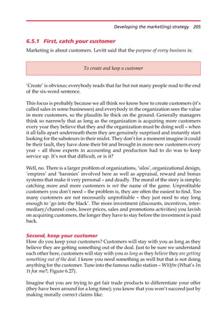 6.5.1 First, catch your customer
Marketing is about customers. Levitt said that the purpose of every business is:
‘Create’ is obvious; everybody reads that far but not many people read to the end
of the six-word sentence.
This focus is probably because we all think we know how to create customers (it’s
called sales in some businesses) and everybody in the organization sees the value
in more customers, so the plaudits lie thick on the ground. Generally managers
think so narrowly that as long as the organization is acquiring more customers
every year they believe that they and the organization must be doing well — when
it all falls apart underneath them they are genuinely surprised and instantly start
looking for the saboteurs in their midst. They don’t for a moment imagine it could
be their fault, they have done their bit and brought in more new customers every
year — all those experts in accounting and production had to do was to keep
service up. It’s not that difficult, or is it?
Well, no. There is a larger problem of organizations, ‘silos’, organizational design,
‘empires’ and ‘baronies’ involved here as well as appraisal, reward and bonus
systems that make it very personal — and deadly. The moral of the story is simple;
catching more and more customers is not the name of the game. Unprofitable
customers you don’t need — the problem is, they are often the easiest to find. Too
many customers are not necessarily unprofitable — they just need to stay long
enough to ‘go into the black’. The more investment (discounts, incentives, inter-
mediary/channel costs, lower prices, sales and promotions activities) you lavish
on acquiring customers, the longer they have to stay before the investment is paid
back.
Second, keep your customer
How do you keep your customers? Customers will stay with you as long as they
believe they are getting something out of the deal. Just to be sure we understand
each other here, customers will stay with you as long as they believe they are getting
something out of the deal. I know you need something as well but that is not doing
anything for the customer. Tune into the famous radio station — W11fm (What’s 1n
1t for me?; Figure 6.27).
Imagine that you are trying to get fair trade products to differentiate your offer
(they have been around for a long time); you know that you won’t succeed just by
making morally correct claims like:
To create and keep a customer
Developing the market(ing) strategy 205
 