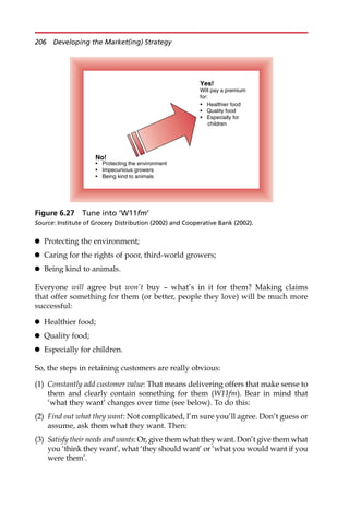 Protecting the environment;
 Caring for the rights of poor, third-world growers;
 Being kind to animals.
Everyone will agree but won’t buy — what’s in it for them? Making claims
that offer something for them (or better, people they love) will be much more
successful:
 Healthier food;
 Quality food;
 Especially for children.
So, the steps in retaining customers are really obvious:
(1) Constantly add customer value: That means delivering offers that make sense to
them and clearly contain something for them (W11fm). Bear in mind that
‘what they want’ changes over time (see below). To do this:
(2) Find out what they want: Not complicated, I’m sure you’ll agree. Don’t guess or
assume, ask them what they want. Then:
(3) Satisfy their needs and wants: Or, give them what they want. Don’t give them what
you ‘think they want’, what ‘they should want’ or ‘what you would want if you
were them’.
No!
• Protecting the environment
• Impecunious growers
• Being kind to animals
Yes!
Will pay a premium
for:
• Healthier food
• Quality food
• Especially for
children
Figure 6.27 Tune into ‘W11fm’
Source: Institute of Grocery Distribution (2002) and Cooperative Bank (2002).
206 Developing the Market(ing) Strategy
 