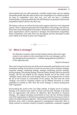 sales-oriented and you still command a sizeable market share and are making
reasonable profits, then the odds are that your competition is in a similar position.
As long as competition stays that way, you will not have a problem.
Unfortunately, as (among others) the UK and US motor car producers discovered,
competition doesn’t always stay that way.
The future as always is unclear but forecasters appear united on a few important
aspects. There is general agreement that competition is becoming, and will con-
tinue to be, more international in the future. Protected markets will be eroded and
more organizations will be exposed to stronger and determined competition.
Much competition will come from the developing and the developed worlds
and is likely to be based on price (see Chapter 6).
I.2 What is strategy?
It is therefore essential, when one has fourteen armies, that each wages
a kind of war relative to the overall plan for the war (strategy), and to
the strength and circumstances – whether topographical or political –
of the opposing state.
Napoleon Bonaparte
The word strategy has become one of the most commonly (and badly) used words
in business writing. Everywhere we look we see terms such as business strategy,
corporate strategy, marketing strategy, strategic marketing, product strategy,
pricing strategy, advertising strategy, Internet/online strategy and even discount
strategy. We are not helped by the original, flexible use of the Greek word
‘strategos’ from which our word strategy derives. In its original form, it meant
the art of the General or Commander of the armies. The first time the word
‘strategy’ was used in a business context was by William Newman, in a book
published as recently as 1951. Now the word ‘strategy’ is almost synonymous
with ‘important’.
Overworking the word in this way helps nobody. It simply serves to confuse.
Strategy in its strictest sense refers to means and not ends. Strategy is all about
how an organization will achieve its objectives. Best described as ‘business
strategy’, the original meaning concentrated on how the key decision-making
unit of the organization or the board was going to marshal its resources in order to
achieve its stated ‘business objective’. The use of the word strategy in the business
literature arose when it became apparent to management researchers that, in
sharp contrast to economic models of perfect competition, companies engaged
Introduction 9
 