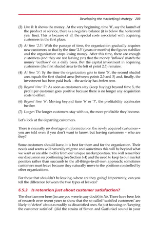 (2) Line B: It shows the money. At the very beginning, time ‘0’, say the launch of
the product or service, there is a negative balance (it is below the horizontal
year line). This is because of all the special costs associated with acquiring
customers in the first place.
(3) At time ‘2.5’: With the passage of time, the organization gradually acquires
new customers so that by the time ‘2.5’ (years or months) the figures stabilize
and the organization stops losing money. After this time, there are enough
customers (and they are not leaving yet) that the money ‘inflows’ match the
money ‘outflows’ on a daily basis. But the capital investment in acquiring
customers (the first shaded area to the left of point 2.5) remains.
(4) At time ‘5’: By the time the organization gets to time ‘5’, the second shaded
area equals the first shaded area (between points 2.5 and 5) and, finally, the
investment has been paid back — the activity has broken even.
(5) Beyond time ‘5’: As soon as customers stay (keep buying) beyond time 5, the
profit per customer goes positive because there is no longer any acquisition
costs to offset.
(6) Beyond time ‘6’: Moving beyond time ‘6’ or ‘7’, the profitability accelerates
further.
(7) Longer: The longer customers stay with us, the more profitable they become.
Let’s look at the departing customers.
There is normally no shortage of information on the newly acquired customers —
you are told even if you don’t want to know, but leaving customers — who are
they?
Some customers should leave, it is best for them and for the organization. Their
needs and wants will naturally migrate and sometimes this will be beyond what
we want or are able to offer from our unique market position. You will remember
our discussion on positioning (see Section 6.4) and the need to keep to our market
position rather than succumb to the all-things-to-all-men approach; sometimes
customers must leave because they naturally move to the positions controlled by
other organizations.
For those that shouldn’t be leaving, where are they going? Importantly, can you
tell the difference between the two types of leavers?
6.5.3 Is retention just about customer satisfaction?
The short answer here (in case you were in any doubt) is No. There have been lots
of research over recent years to show that the so-called ‘satisfied customers’ are
likely to ‘defect’ about as readily as dissatisfied ones. So just focusing on ‘keeping
the customer satisfied’ (did the strains of Simon and Garfunkel sound in your
Developing the market(ing) strategy 209
 
