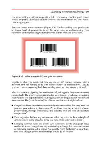 you are or selling what you happen to sell. Even knowing what the ‘good reason
to stay’ might be, all depends on how well you understand them and their needs.
Here we go again . . .
Barcodes do not make customers (Figure 6.30). Understanding your products to
an insane level of granularity is not the same thing as understanding your
customers and empathizing with their needs, wants, fear and aspirations.
Loyalty is what you want, but how do you get it? Issuing everyone with a
discount card has nothing to do with either ‘loyalty’ or ‘relationships’. Loyalty
is about customers coming back because they want to. How do we get there?
Maybe a better way of posing the question is to ask, what gets in the way of customers
coming back? The answer, unsurprisingly, is a lot of things — which ones are driving
your business will depend on you, your organization, its unique market position and
its customers. The (not exhaustive) list of items to think about might include:
 Competition: Have there been any moves by the competition that may have put
you and your offer at a disadvantage? Has there been any evidence of com-
petitive entry, perhaps from outside the industry or in the form of substitute
competition?
 Value migration: Is there any evidence of value migration in the marketplace?
Are customers being attracted away to a new, more satisfying solution?
 Changing customer needs and wants: Are customers’ needs changing? Have
needs and wants changed so that your offering no longer has the same interest
or following that it used to enjoy? Are you the ‘Sony Walkman’ of your busi-
ness who thought your dominant reign would go on for ever?
9 78 7
0 50 7
5
5
3
6
6
9 78 7
0 50 4
9
3
4
6
6 9 78 7
0 50 4
9
8
9
6
6
Figure 6.30 Where to start? Know your customers
Developing the market(ing) strategy 211
 