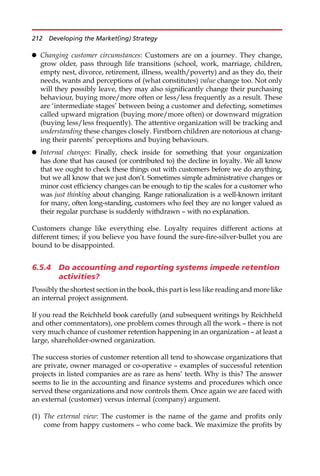 Changing customer circumstances: Customers are on a journey. They change,
grow older, pass through life transitions (school, work, marriage, children,
empty nest, divorce, retirement, illness, wealth/poverty) and as they do, their
needs, wants and perceptions of (what constitutes) value change too. Not only
will they possibly leave, they may also significantly change their purchasing
behaviour, buying more/more often or less/less frequently as a result. These
are ‘intermediate stages’ between being a customer and defecting, sometimes
called upward migration (buying more/more often) or downward migration
(buying less/less frequently). The attentive organization will be tracking and
understanding these changes closely. Firstborn children are notorious at chang-
ing their parents’ perceptions and buying behaviours.
 Internal changes: Finally, check inside for something that your organization
has done that has caused (or contributed to) the decline in loyalty. We all know
that we ought to check these things out with customers before we do anything,
but we all know that we just don’t. Sometimes simple administrative changes or
minor cost efficiency changes can be enough to tip the scales for a customer who
was just thinking about changing. Range rationalization is a well-known irritant
for many, often long-standing, customers who feel they are no longer valued as
their regular purchase is suddenly withdrawn — with no explanation.
Customers change like everything else. Loyalty requires different actions at
different times; if you believe you have found the sure-fire-silver-bullet you are
bound to be disappointed.
6.5.4 Do accounting and reporting systems impede retention
activities?
Possibly the shortest section in the book, this part is less like reading and more like
an internal project assignment.
If you read the Reichheld book carefully (and subsequent writings by Reichheld
and other commentators), one problem comes through all the work — there is not
very much chance of customer retention happening in an organization — at least a
large, shareholder-owned organization.
The success stories of customer retention all tend to showcase organizations that
are private, owner managed or co-operative — examples of successful retention
projects in listed companies are as rare as hens’ teeth. Why is this? The answer
seems to lie in the accounting and finance systems and procedures which once
served these organizations and now controls them. Once again we are faced with
an external (customer) versus internal (company) argument.
(1) The external view: The customer is the name of the game and profits only
come from happy customers — who come back. We maximize the profits by
212 Developing the Market(ing) Strategy
 