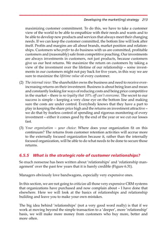 maximizing customer commitment. To do this, we have to take a customer
view of the world to be able to empathize with their needs and wants and to
be able to develop new products and services that always meet their changing
needs. If we can keep the customer committed, the bottom line will look after
itself. Profits and margins are all about brands, market position and relation-
ships. Customers who prefer to do business with us are committed, profitable
customers and (reasonably) safe from competitive poaching. Our investments
are always investments in customers, not just products, because customers
give us our best returns. We maximize the return on customers by taking a
view of the investment over the lifetime of our relationship — some invest-
ments in our customers might not pay back for five years, in this way we are
sure to maximize the lifetime value of every customer.
(2) The internal view: The shareholder owns the business and need to receive ever-
increasing returns on their investment. Business is about being lean and mean
and constantly looking for ways of reducing costs and being price competitive
in the market — there is no loyalty that 10% off can’t overcome. The secret to our
success is simple — keeping a very close eye on the bottom line and making
sure the costs are under control. Everybody knows that they have a part to
play in keeping the share price high and the returns on investment attractive —
we do that by fearless control of spending and rigorous monitoring of every
investment — either it comes good by the end of the year or we cut our losses
fast.
(3) Your organization – your choice: Where does your organization fit on this
continuum? The returns from customer retention activities will accrue more
to the externally focused organization because it, rather than the internally
focused organization, will be able to do what needs to be done to secure those
returns.
6.5.5 What is the strategic role of customer relationships?
So much nonsense has been written about ‘relationships’ and ‘relationship man-
agement’ over the past few years that it is barely credible (Figure 6.31).
Managers obviously love bandwagons, especially very expensive ones.
In this section, we are not going to criticize all those very expensive CRM systems
that organizations have purchased and now complain about — I have done that
elsewhere. Here we will look at the basics of relationships and relationship
building and leave you to make your own mistakes.
The big idea behind ‘relationships’ (not a very good word really) is that if we
work at moving beyond the simple transaction to a ‘deeper’, more ‘relationship’
basis, we will make more money from customers who buy more, better and
more often.
Developing the market(ing) strategy 213
 
