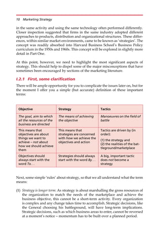 in the same activity and using the same technology often performed differently.
Closer inspection suggested that firms in the same industry adopted different
approaches to products, distribution and organizational structures. These differ-
ences, within similar market environments, came to be known as ‘strategies’. The
concept was readily absorbed into Harvard Business School’s Business Policy
curriculum in the 1950s and 1960s. This concept will be explored in slightly more
detail in Part One.
At this point, however, we need to highlight the most significant aspects of
strategy. This should help to dispel some of the major misconceptions that have
sometimes been encouraged by sections of the marketing literature.
I.2.1 First, some clarification
There will be ample opportunity for you to complicate the issues later on, but for
the moment I offer you a simple (but accurate) definition of these important
terms:
Next, some simple ‘rules’ about strategy, so that we all understand what the term
means:
(1) Strategy is longer term: As strategy is about marshalling the gross resources of
the organization to match the needs of the marketplace and achieve the
business objective, this cannot be a short-term activity. Every organization
is complex and any change takes time to accomplish. Strategic decisions, like
the General choosing his battleground, will have long-term implications.
Strategic decisions, such as which business areas to enter, cannot be reversed
at a moment’s notice — momentum has to be built over a planned period.
Objective Strategy Tactics
The goal, aim to which
all the resources of the
business are directed
The means of achieving
the objective
Manoeuvres on the field of
battle
This means that
objectives are about
things we want to
achieve – not about
how we should achieve
them
This means that
strategies are concerned
with how we achieve the
objectives and action
Tactics are driven by (in
order):
(1) the strategy and
(2) the realities of the bat-
tleground/marketplace
Objectives should
always start with the
word To. . .
Strategies should always
start with the word By. . .
A big, important tactic
does not become a
strategy
10 Marketing Strategy
 