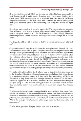 Retention, in the guise of CRM, has become one of the big bandwagons of the
past decade, which is unfortunate. Retention and relationships (and to some
extent even CRM) are definitely not a waste of time like some of the band-
wagons we have seen in the past. Dealt with properly, the returns to be gained
from good retention practice are astounding. But every task needs the right
tool.
Experience teaches us that if you give a powerful IT system to a junior manager,
they will expect it to be able to solve all the organization’s problems (and then
answer the great question of ‘Life, the Universe and Everything’). There are
some things that ITcannot solve and building human relationships out of silicon
is one.
The biggest problem with retention is that ‘it is a strategic issue, not a tactical
one’.
Organizations think they know about tactics, they play with them all the time.
Unfortunately, tactics tend to give a fairly fast response (instant gratification) and
strategic issues (like retention) don’t. Retention activities cannot be expected to
pay back in the short term, not because they are bad or slow but because it takes
the customer a long time to notice what is happening and then to react to it.
Retention is a strategic issue, like all the SCORPIO elements, and needs to be
addressed and assessed over the strategic time frame (about three years), not over
the tactical time frame (about three months). It also needs to be developed in
coordination with the other SCORPIO elements so that your unique retention
approach matches your unique target segments and your unique brand personality.
Typically with relationships, it will take as long to fix as it took to be messed up
in the first place. Short-term obsessed managers who believe their future hangs
by a quarter-by-quarter thread will just make life increasingly difficult for
themselves if they don’t deal with strategic issues like retention, on a strategic
timescale. Approach it as a tactical problem, it won’t pay off within the year
and you scrap it — the problem only gets worse as customers defect because
they absolutely believe you don’t care about them any longer. And they’re
right.
Finally we arrive at the market strategy checklist again, and this time you will see
that we can add input in the customer retention section — we should now have the
answers to important questions such as: How big is the retention ‘problem’ and the
potential gains for our organization? Is retention just about customer satisfaction (no)?
What is the strategic role of customer relationships within our business, market and
organization?
Finally, a few questions that you should now be able to answer:
Developing the market(ing) strategy 217
 