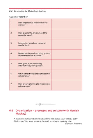 6.6 Organization – processes and culture (with Hamish
Mackay)
A man does not have himself killed for a half-pence a day or for a petty
distinction. You must speak to the soul in order to electrify him.
Napoleon Bonaparte
Customer retention
1 How important is retention in our
market?
2 How big are the problem and the
potential gains?
3 Is retention just about customer
satisfaction?
4 Do accounting and reporting systems
impede retention activities?
5 How good is our marketing
information systems (MkIS)?
6 What is the strategic role of customer
relationships?
7 How are we planning to invest in our
primary asset?
218 Developing the Market(ing) Strategy
 