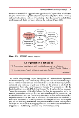 Ever since the SCORPIO approach first appeared with ‘organization’ as one of its
integral components, people have been asking why a subject area that is obviously
outside the traditional confines of ‘marketing — the MBA subject’ is included in a
model/approach that is obviously all about the customer (Figure 6.34).
The answer is frighteningly simple. Strategy that isn’t implemented is a pointless
waste of everybody’s time. Market(ing) strategy that does not include the organ-
ization will not be implemented. You will note the unusual lack of ambiguity in that
statement; you will need to get used to that as this chapter is all about the
organization. As we take a brief foray away from the 7Ps, we start to see why the
book should have been titled Market(ing) Strategy. The dying breed of old fashioned
‘marketing managers’ still tend to believe that how the organization works (or
doesn’t) is none of their concern. They are somehow above all that because they are
responsible to the customer. This is dangerous nonsense. Past and current market-
ing’s obsession with the intricacies of marketing communications has blinded it to
the critical importance of investing time inside the organization so that everyone
(not just the marketing department) is responsible to the customer. This important
oversight has produced ‘marketing organizations’ that are excellent at communicat-
ing promises — that the organization is only mediocre at delivering.
Industry or
market
The
Customer
Segmentation
and targeting
Organization –
processes
and culture
Positioning
and branding
Offerings
Retention
strategies
Figure 6.34 SCORPIO market strategy
An organization is defined as:
(1) An organized body of people with a particular purpose, e.g. a business.
Oxford English Dictionary
(2) A formal group of people with one or more shared goals
Wikipedia
Developing the market(ing) strategy 219
 