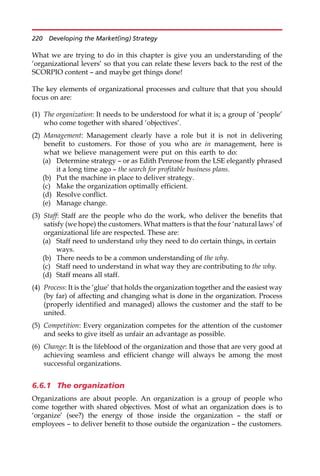 What we are trying to do in this chapter is give you an understanding of the
‘organizational levers’ so that you can relate these levers back to the rest of the
SCORPIO content — and maybe get things done!
The key elements of organizational processes and culture that that you should
focus on are:
(1) The organization: It needs to be understood for what it is; a group of ‘people’
who come together with shared ‘objectives’.
(2) Management: Management clearly have a role but it is not in delivering
benefit to customers. For those of you who are in management, here is
what we believe management were put on this earth to do:
(a) Determine strategy — or as Edith Penrose from the LSE elegantly phrased
it a long time ago — the search for profitable business plans.
(b) Put the machine in place to deliver strategy.
(c) Make the organization optimally efficient.
(d) Resolve conflict.
(e) Manage change.
(3) Staff: Staff are the people who do the work, who deliver the benefits that
satisfy (we hope) the customers. What matters is that the four ‘natural laws’ of
organizational life are respected. These are:
(a) Staff need to understand why they need to do certain things, in certain
ways.
(b) There needs to be a common understanding of the why.
(c) Staff need to understand in what way they are contributing to the why.
(d) Staff means all staff.
(4) Process: It is the ‘glue’ that holds the organization together and the easiest way
(by far) of affecting and changing what is done in the organization. Process
(properly identified and managed) allows the customer and the staff to be
united.
(5) Competition: Every organization competes for the attention of the customer
and seeks to give itself as unfair an advantage as possible.
(6) Change: It is the lifeblood of the organization and those that are very good at
achieving seamless and efficient change will always be among the most
successful organizations.
6.6.1 The organization
Organizations are about people. An organization is a group of people who
come together with shared objectives. Most of what an organization does is to
‘organize’ (see?) the energy of those inside the organization — the staff or
employees — to deliver benefit to those outside the organization — the customers.
220 Developing the Market(ing) Strategy
 