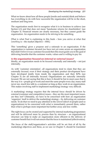 What we know about how all these people (inside and outside) think and behave
has everything to do with how successful the organization will be in the short,
medium and long term.
The organization needs first to recognize what it is in business to achieve (see
Section 6.1) and that does not mean ‘handsome returns for shareholders’ (see
Chapter 3). Financial returns are clearly necessary, but they cannot guide the
organization. An organization needs to be striving to be something.
[That is what Paul is explaining in this book — how you arrive at what that
something is — the market objective — HM.]
This ‘something’ gives a purpose and a rationale to an organization. If the
organization is customer focused (we have not yet come across an organization
that didn’t believe it was customer focused) then this must guide you to the goal of
delivering benefits that the customer wants, values and is willing to pay for.
Is the organization focused on internal or external issues?
Ideally, an organization needs to be focused externally and internally — not just
internally.
As with ‘customer orientation’, all organizations tend to claim that they are
externally focused, even if their strategy and their product development have
been developed totally from inside the organization and their KPIs (see
Chapter 5) are all internally focused. Organizations are naturally internally
focused. We are not saying that this is how it should be but in most cases that is
the way it is — people go to work and meet the same people every day; many staff
never see, much less talk to, a customer as long as they work in an organization.
This makes involving staff to implement market(ing) strategy very difficult.
A market(ing) strategy requires that the internal focus should be driven by
external (customer and competitive) issues — they are the most important issues,
are they not? Ultimately, we have to be concerned with how an organization
‘organizes’ itself to deliver the market(ing) strategy — by delivering on customer
needs. To do that we need to pay attention to the natural default of people (and so
organizations) to be concerned with what is immediately around them, rather
than what is perhaps more important but further away and less visible.
The right focus can be created and supported by internal marketing programmes
and will be delivered more by process than by structure — an organizational
structure can help to make an organization more efficient in the delivery of
customer benefit but it will not ensure that the focus is maintained (effectiveness).
The focus of the staff/organization’s activities will be set first of all by the
market(ing) objectives and these, as we saw in Chapter 5, should be translated
Developing the market(ing) strategy 221
 