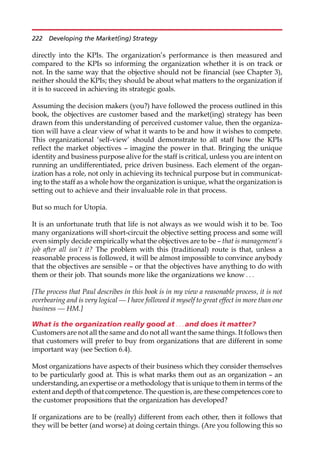 directly into the KPIs. The organization’s performance is then measured and
compared to the KPIs so informing the organization whether it is on track or
not. In the same way that the objective should not be financial (see Chapter 3),
neither should the KPIs; they should be about what matters to the organization if
it is to succeed in achieving its strategic goals.
Assuming the decision makers (you?) have followed the process outlined in this
book, the objectives are customer based and the market(ing) strategy has been
drawn from this understanding of perceived customer value, then the organiza-
tion will have a clear view of what it wants to be and how it wishes to compete.
This organizational ‘self-view’ should demonstrate to all staff how the KPIs
reflect the market objectives — imagine the power in that. Bringing the unique
identity and business purpose alive for the staff is critical, unless you are intent on
running an undifferentiated, price driven business. Each element of the organ-
ization has a role, not only in achieving its technical purpose but in communicat-
ing to the staff as a whole how the organization is unique, what the organization is
setting out to achieve and their invaluable role in that process.
But so much for Utopia.
It is an unfortunate truth that life is not always as we would wish it to be. Too
many organizations will short-circuit the objective setting process and some will
even simply decide empirically what the objectives are to be — that is management’s
job after all isn’t it? The problem with this (traditional) route is that, unless a
reasonable process is followed, it will be almost impossible to convince anybody
that the objectives are sensible — or that the objectives have anything to do with
them or their job. That sounds more like the organizations we know . . .
[The process that Paul describes in this book is in my view a reasonable process, it is not
overbearing and is very logical — I have followed it myself to great effect in more than one
business — HM.]
What is the organization really good at . . . and does it matter?
Customers are not all the same and do not all want the same things. It follows then
that customers will prefer to buy from organizations that are different in some
important way (see Section 6.4).
Most organizations have aspects of their business which they consider themselves
to be particularly good at. This is what marks them out as an organization — an
understanding, an expertise or a methodology that is unique to them in terms of the
extent and depth of that competence. The question is, are these competences core to
the customer propositions that the organization has developed?
If organizations are to be (really) different from each other, then it follows that
they will be better (and worse) at doing certain things. (Are you following this so
222 Developing the Market(ing) Strategy
 