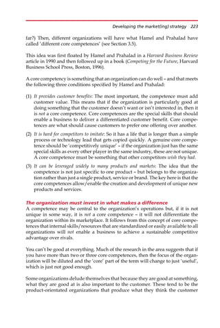 far?) Then, different organizations will have what Hamel and Prahalad have
called ‘different core competences’ (see Section 3.5).
This idea was first floated by Hamel and Prahalad in a Harvard Business Review
article in 1990 and then followed up in a book (Competing for the Future, Harvard
Business School Press, Boston, 1996).
A core competency is something that an organization can do well — and that meets
the following three conditions specified by Hamel and Prahalad:
(1) It provides customer benefits: The most important, the competence must add
customer value. This means that if the organization is particularly good at
doing something that the customer doesn’t want or isn’t interested in, then it
is not a core competence. Core competences are the special skills that should
enable a business to deliver a differentiated customer benefit. Core compe-
tences are what should cause customers to prefer one offering over another.
(2) It is hard for competitors to imitate: So it has a life that is longer than a simple
process or technology lead that gets copied quickly. A genuine core compe-
tence should be ‘competitively unique’ — if the organization just has the same
special skills as every other player in the same industry, these are not unique.
A core competence must be something that other competitors wish they had.
(3) It can be leveraged widely to many products and markets: The idea that the
competence is not just specific to one product — but belongs to the organiza-
tion rather than just a single product, service or brand. The key here is that the
core competences allow/enable the creation and development of unique new
products and services.
The organization must invest in what makes a difference
A competence may be central to the organization’s operations but, if it is not
unique in some way, it is not a core competence — it will not differentiate the
organization within its marketplace. It follows from this concept of core compe-
tences that internal skills/resources that are standardized or easily available to all
organizations will not enable a business to achieve a sustainable competitive
advantage over rivals.
You can’t be good at everything. Much of the research in the area suggests that if
you have more than two or three core competences, then the focus of the organ-
ization will be diluted and the ‘core’ part of the term will change to just ‘useful’,
which is just not good enough.
Some organizations delude themselves that because they are good at something,
what they are good at is also important to the customer. These tend to be the
product-orientated organizations that produce what they think the customer
Developing the market(ing) strategy 223
 