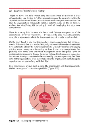 ‘ought’ to have. We have spoken long and hard about the need for a clear
differentiation (see Section 6.4). Core competences are the means by which the
organization becomes different, the customer receives superior customer value
and the organization commands superior returns. None of this is possible
without (a) identifying, (b) investing in and (c) developing the right core
competences.
There is a strong link between the brand and the core competences of the
organization — we are the people who . . . . If you needed a good reason to command
most of the resources available for investment, there it is — the brand needs it.
On the other hand, if you find that you have some competences that no longer
make a difference, then you need to be equally ruthless and cut off the investment
flow and maybe jettison the expertise completely. Generally the most challenging
role for senior management is moving on from former core competences that
probably what made them the senior management in the first place — you are
asking senior managers to discard their own history. Good managers can do this
but inferior managers may need to be replaced by new management (often from
outside the organization) to do the job and save the organization. Venture capital
organizations are particularly skilled at this.
Core competences are not fixed in time. The organization and its management’s
job is to manage the ‘competence portfolio’ (Figure 6.35).
Unique
core
competencies
Future
core
competences
L
a
t
e
n
t
c
o
r
e
c
o
m
p
e
t
e
n
c
e
s
C
o
m
p
e
t
i
t
i
v
e
c
o
r
e
c
o
m
p
e
t
e
n
c
e
s
Figure 6.35 Managing core competences
224 Developing the Market(ing) Strategy
 