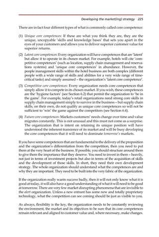There are in fact four different types of what is commonly called core competence:
(1) Unique core competences: If these are what you think they are, they are the
unique, uncopyable ‘skills and knowledge bases’ that sets you apart in the
eyes of your customers and allows you to deliver superior customer value for
superior returns.
(2) Latent core competences: Every organization will have competences that are ‘latent’
but allow it to operate in its chosen market. For example, hotels will cite ‘com-
petitive competences’ (such as location, supply chain management and reserva-
tions systems) and ‘unique core competences’ in abundance. However, the
people management skills within the hotel business are both complex (different
people with a wide range of skills and abilities for a very wide range of time-
critical tasks) and simply assumed — the organization’s ‘latent core competence’.
(3) Competitive core competences: Every organization needs core competences that
simply allow it to compete in its chosen market. If you wish, these competences
are the ‘hygiene factors’ (see Section 6.2) that permit the organization to ‘be in
the game’. For example, today’s retail organizations need strong core skills in
supply chain management simply to survive in the business — but supply chain
skills, on their own, do not qualify as unique core competences so will not be
sufficient to ‘win’ the game against the competitors (see Section 6.4).
(4) Future core competences: Markets customers’ needs change over time and value
migrates constantly. This is not unusual and this must not come as a surprise.
The organization that is intent on retaining its unique position will have
understood the inherent transience of its market and will be busy developing
the core competences that it will need to dominate tomorrow’s markets.
If you have some competences that are fundamental to the delivery of the proposition
and the organization’s differentiation from the competition, then you need to put
them at the very heart of the business. If possible, you should structure around them
to give them the importance that they deserve. You need to invest in them — heavily,
not just in terms of investment projects but also in terms of the acquisition of skills
and the development of those skills. In short, they need their own development
strategy. The whole organization should understand what the competences are and
why they are important. They need to be built into the very fabric of the organization.
If the organization really wants success badly, then it will not only know what it is
good at today, it will also have a good understanding of what it will need to be good
at tomorrow. There are very few market disrupting phenomena that are invisible to
the alert organization. Unless a new entrant has some new and totally proprietary
technology, what the competition can see coming should be just as visible to you.
As always, flexibility is the key, the organization needs to be constantly reviewing
the environment, the market and its objectives to be sure that its core competences
remain relevant and aligned to customer value and, where necessary, make changes.
Developing the market(ing) strategy 225
 