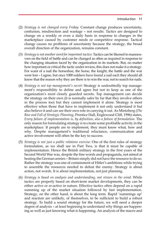 (2) Strategy is not changed every Friday: Constant change produces uncertainty,
confusion, misdirection and wastage — not results. Tactics are designed to
change on a weekly or even a daily basis in response to changes in the
marketplace caused by customer needs or competitive response. Tactical
change causes no problems of uncertainty because the strategy, the broad
overall direction of the organization, remains constant.
(3) Strategy is not another word for important tactics: Tactics can be likened to manoeu-
vres on the field of battle and can be changed as often as required in response to
the changing situation faced by the organization in its markets. But, no matter
how important or critical the tactic under review, this does not make it a strategy.
For want of a nail the horseshoe, the horse, the knight, the battle and the war
were lost — I agree, but once 1000 soldiers have found a nail each they should all
know that the reason why they are there is to win the war, not to search for nails.
(4) Strategy is not top management’s secret: Strategy is undoubtedly top manage-
ment’s responsibility to define and agree but not to keep as one of the
organization’s most closely guarded secrets. Top management can decide
the strategy on their own (it is normally safer by far that they involve others
in the process too) but they cannot implement it alone. Strategy is most
effective when those that have to implement it not only understand it but
also believe it and can see their own role in carrying it out. As Mintzberg (The
Rise and Fall of Strategic Planning, Prentice Hall, Englewood Cliff, 1996) states,
Every failure of implementation is, by definition, also a failure of formulation. The
only reason for formulating strategy is to create some profitable activity in the
marketplace. If people are to implement, they must know what, how and
why. Despite management’s traditional reluctance, communication and
active involvement will often be the key to success.
(5) Strategy is not just a public relations exercise: One of the first rules of strategy
formulation, as we shall see in Part Two, is that it must be capable of
implementation. Hence the British military strategy in the first years of the
Second World War was, despite the fine words and propaganda, not aimed at
beating the German armies — Britain simply did not have the resource to do so.
Rather the strategy was one of containment of Hitler’s ambitions while trying
to assemble the resources needed to defeat the enemy. Strategy is about
action, not words. It is about implementation, not just planning.
(6) Strategy is based on analysis and understanding, not straws in the wind: While
tactics are properly based on short-term market developments, they can be
either active or re-active in nature. Effective tactics often depend on a rapid
summing up of the market situation followed by fast implementation.
Strategy, on the other hand, is about the long term. Rapid ‘summings up’
and reaction are unlikely, of themselves, to be sufficient to build a robust
strategy. To build a sound strategy for the future, we will need a deeper
degree of analysis — at least beginning to understand why things are happen-
ing as well as just knowing what is happening. An analysis of the macro and
Introduction 11
 