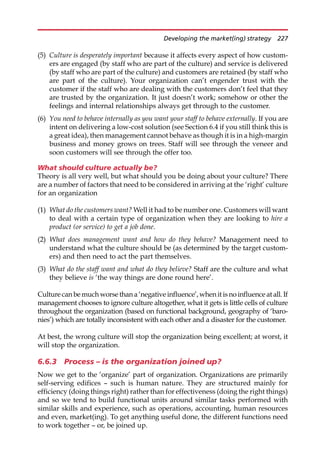 (5) Culture is desperately important because it affects every aspect of how custom-
ers are engaged (by staff who are part of the culture) and service is delivered
(by staff who are part of the culture) and customers are retained (by staff who
are part of the culture). Your organization can’t engender trust with the
customer if the staff who are dealing with the customers don’t feel that they
are trusted by the organization. It just doesn’t work; somehow or other the
feelings and internal relationships always get through to the customer.
(6) You need to behave internally as you want your staff to behave externally. If you are
intent on delivering a low-cost solution (see Section 6.4 if you still think this is
a great idea), then management cannot behave as though it is in a high-margin
business and money grows on trees. Staff will see through the veneer and
soon customers will see through the offer too.
What should culture actually be?
Theory is all very well, but what should you be doing about your culture? There
are a number of factors that need to be considered in arriving at the ‘right’ culture
for an organization
(1) What do the customers want? Well it had to be number one. Customers will want
to deal with a certain type of organization when they are looking to hire a
product (or service) to get a job done.
(2) What does management want and how do they behave? Management need to
understand what the culture should be (as determined by the target custom-
ers) and then need to act the part themselves.
(3) What do the staff want and what do they believe? Staff are the culture and what
they believe is ‘the way things are done round here’.
Culture can be much worse than a ‘negative influence’,when it is no influence at all. If
management chooses to ignore culture altogether, what it gets is little cells of culture
throughout the organization (based on functional background, geography of ‘baro-
nies’) which are totally inconsistent with each other and a disaster for the customer.
At best, the wrong culture will stop the organization being excellent; at worst, it
will stop the organization.
6.6.3 Process – is the organization joined up?
Now we get to the ‘organize’ part of organization. Organizations are primarily
self-serving edifices — such is human nature. They are structured mainly for
efficiency (doing things right) rather than for effectiveness (doing the right things)
and so we tend to build functional units around similar tasks performed with
similar skills and experience, such as operations, accounting, human resources
and even, market(ing). To get anything useful done, the different functions need
to work together — or, be joined up.
Developing the market(ing) strategy 227
 