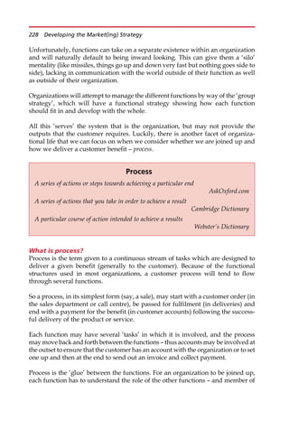 Unfortunately, functions can take on a separate existence within an organization
and will naturally default to being inward looking. This can give them a ‘silo’
mentality (like missiles, things go up and down very fast but nothing goes side to
side), lacking in communication with the world outside of their function as well
as outside of their organization.
Organizations will attempt to manage the different functions by way of the ‘group
strategy’, which will have a functional strategy showing how each function
should fit in and develop with the whole.
All this ‘serves’ the system that is the organization, but may not provide the
outputs that the customer requires. Luckily, there is another facet of organiza-
tional life that we can focus on when we consider whether we are joined up and
how we deliver a customer benefit — process.
What is process?
Process is the term given to a continuous stream of tasks which are designed to
deliver a given benefit (generally to the customer). Because of the functional
structures used in most organizations, a customer process will tend to flow
through several functions.
So a process, in its simplest form (say, a sale), may start with a customer order (in
the sales department or call centre), be passed for fulfilment (in deliveries) and
end with a payment for the benefit (in customer accounts) following the success-
ful delivery of the product or service.
Each function may have several ‘tasks’ in which it is involved, and the process
may move back and forth between the functions — thus accounts may be involved at
the outset to ensure that the customer has an account with the organization or to set
one up and then at the end to send out an invoice and collect payment.
Process is the ‘glue’ between the functions. For an organization to be joined up,
each function has to understand the role of the other functions — and member of
Process
A series of actions or steps towards achieving a particular end
AskOxford.com
A series of actions that you take in order to achieve a result
Cambridge Dictionary
A particular course of action intended to achieve a results
Webster’s Dictionary
228 Developing the Market(ing) Strategy
 
