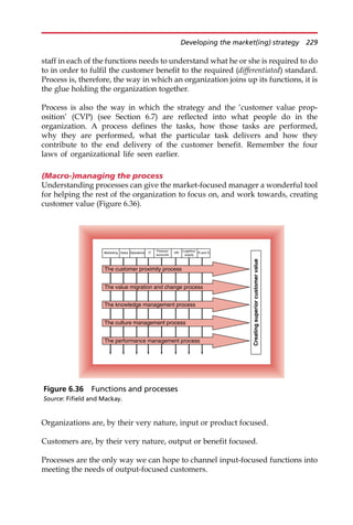 staff in each of the functions needs to understand what he or she is required to do
to in order to fulfil the customer benefit to the required (differentiated) standard.
Process is, therefore, the way in which an organization joins up its functions, it is
the glue holding the organization together.
Process is also the way in which the strategy and the ‘customer value prop-
osition’ (CVP) (see Section 6.7) are reflected into what people do in the
organization. A process defines the tasks, how those tasks are performed,
why they are performed, what the particular task delivers and how they
contribute to the end delivery of the customer benefit. Remember the four
laws of organizational life seen earlier.
(Macro-)managing the process
Understanding processes can give the market-focused manager a wonderful tool
for helping the rest of the organization to focus on, and work towards, creating
customer value (Figure 6.36).
Organizations are, by their very nature, input or product focused.
Customers are, by their very nature, output or benefit focused.
Processes are the only way we can hope to channel input-focused functions into
meeting the needs of output-focused customers.
Creating
superior
customer
value
Marketing R and D
The customer proximity process
The knowledge management process
The value migration and change process
The performance management process
The culture management process
HR
Sales Operations IT
Finance/
accounts
Logistics/
supply
Figure 6.36 Functions and processes
Source: Fifield and Mackay.
Developing the market(ing) strategy 229
 