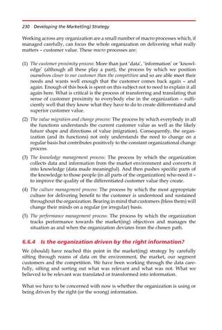 Working across any organization are a small number of macro processes which, if
managed carefully, can focus the whole organization on delivering what really
matters — customer value. These macro processes are:
(1) The customer proximity process: More than just ‘data’, ‘information’ or ‘knowl-
edge’ (although all these play a part), the process by which we position
ourselves closer to our customer than the competition and so are able meet their
needs and wants well enough that the customer comes back again — and
again. Enough of this book is spent on this subject not to need to explain it all
again here. What is critical is the process of transferring and translating that
sense of customer proximity to everybody else in the organization — suffi-
ciently well that they know what they have to do to create differentiated and
superior customer value.
(2) The value migration and change process: The process by which everybody in all
the functions understands the current customer value as well as the likely
future shape and directions of value (migration). Consequently, the organ-
ization (and its functions) not only understands the need to change on a
regular basis but contributes positively to the constant organizational change
process.
(3) The knowledge management process: The process by which the organization
collects data and information from the market environment and converts it
into knowledge (data made meaningful). And then pushes specific parts of
the knowledge to those people (in all parts of the organization) who need it —
to improve the quality of the differentiated customer value they create.
(4) The culture management process: The process by which the most appropriate
culture for delivering benefit to the customer is understood and sustained
throughout the organization. Bearing in mind that customers (bless them) will
change their minds on a regular (or irregular) basis.
(5) The performance management process: The process by which the organization
tracks performance towards the market(ing) objectives and manages the
situation as and when the organization deviates from the chosen path.
6.6.4 Is the organization driven by the right information?
We (should) have reached this point in the market(ing) strategy by carefully
sifting through reams of data on the environment, the market, our segment
customers and the competition. We have been working through the data care-
fully, sifting and sorting out what was relevant and what was not. What we
believed to be relevant was translated or transformed into information.
What we have to be concerned with now is whether the organization is using or
being driven by the right (or the wrong) information.
230 Developing the Market(ing) Strategy
 