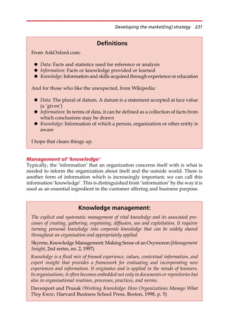 Management of ‘knowledge’
Typically, the ‘information’ that an organization concerns itself with is what is
needed to inform the organization about itself and the outside world. There is
another form of information which is increasingly important; we can call this
information ‘knowledge’. This is distinguished from ‘information’ by the way it is
used as an essential ingredient in the customer offering and business purpose.
Definitions
From AskOxford.com:
 Data: Facts and statistics used for reference or analysis
 Information: Facts or knowledge provided or learned
 Knowledge: Information and skills acquired through experience or education
And for those who like the unexpected, from Wikipedia:
 Data: The plural of datum. A datum is a statement accepted at face value
(a ‘given’)
 Information: In terms of data, it can be defined as a collection of facts from
which conclusions may be drawn
 Knowledge: Information of which a person, organization or other entity is
aware
I hope that clears things up.
Knowledge management:
The explicit and systematic management of vital knowledge and its associated pro-
cesses of creating, gathering, organising, diffusion, use and exploitation. It requires
turning personal knowledge into corporate knowledge that can be widely shared
throughout an organisation and appropriately applied.
Skyrme, Knowledge Management: Making Sense of an Oxymoron (Management
Insight, 2nd series, no. 2, 1997)
Knowledge is a fluid mix of framed experience, values, contextual information, and
expert insight that provides a framework for evaluating and incorporating new
experiences and information. It originates and is applied in the minds of knowers.
In organisations, it often becomes embedded not only in documents or repositories but
also in organisational routines, processes, practices, and norms.
Davenport and Prusak (Working Knowledge: How Organizations Manage What
They Know, Harvard Business School Press, Boston, 1998, p. 5)
Developing the market(ing) strategy 231
 