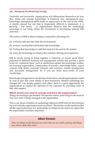 Gradually and inexorably, organizations will differentiate themselves by how
they retain and manage knowledge. A relatively new management area,
knowledge management (KM) made an appearance at the end of the 1990s.
A simple concept but one that is desperately difficult to implement, it is
growing — but slowly — as organizations discover that the market(ing)
advantage it can bring offsets the investment in developing internal KM
processes.
The essence of KM is about creating a competitive advantage by:
(1) Collecting relevant data from the environment;
(2) Analysis, turning that information into knowledge;
(3) Pushing that knowledge to staff that need it to be used in the market;
(4) Using the knowledge to enhance the customer offering and experience.
KM is slowly trying to bring together a collection of recent ‘good ideas’
proposed in different business and management articles and provide a good
home for ‘orphaned ideas’ such as intellectual capital, the knowledge worker,
the learning organization, communities of practice, knowledge bases, expert
systems, help desks, corporate intranets and extranets, content management
and document management. So if you see these buzz-words in your
wanderings . . .
Knowledge management is one the keys to the future and all organizations would
be wise to give this some airtime in their businesses. Modern technology has
changed the way people support each other; there is a great opportunity for
organizations to capture the attention of the customer by providing some of
that vital support.
Which metrics are used to manage and drive the organization?
Things are starting to get detailed. The specific metrics used will go to the heart of
how and what is being managed in the organization.
This is not about a handful of market(ing) objectives/KPIs that are the principal
focus of what the organization needs to achieve. The metrics are the measures that
tell the organization how it is ‘performing’ in relation to any and every aspect that
the organization considers important.
Albert Einstein
There are things in life that you can count that are not worth counting and things
you cannot count, that count.
232 Developing the Market(ing) Strategy
 