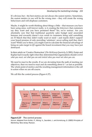 It’s obvious but — the best metrics are not always the easiest metrics. Sometimes,
the easiest metrics to use will be the wrong ones — they will create the wrong
behaviours and will displease customers.
Maybe, it might be worth thinking about things a little — that measure you have
been using since, well forever really, is it creating the behaviours that customers
say they want and you have promised them? No, we’re serious. Are you
absolutely sure that that traditional quarterly sales budget (and associated
bonuses and rewards) doesn’t ever result in customers being sold something
on 33 March that they didn’t really want or need — and maybe didn’t support
your brand promise of only providing ‘solutions’, never selling stuff they don’t
want? While you’re there, you might want to calculate the financial advantage of
being on sales target in Q1 against the brand investment that you may have just
destroyed.
In their article on ‘Creative Destruction’ (The McKinsey Quarterly, 3, 2001), Foster and
Kaplan had it exactly right when they determined that organizations should Control
what you must, not what you can and control when you must not when you can.
We need to react to the results. If we are deviating from the path of meeting our
objectives, then we need to react and do something about it — as fast as possible.
The whole point of metrics and the resulting management information is the call
to action when we are off-course.
We call this the control process (Figure 6.37).
What do we
want to
achieve?
Set the
goals
Measure
performance
What should
happen?
Assess and
analyse
performance
Why is it
happening?
Establish
corrective
action
What
must we
do about it?
Report on
performance
achieved
What is
happening?
5
4
3
2
1
Figure 6.37 The control process
Source: Adapted from Kotler, P., Wong, V., Saunders, J. and Armstrong, G. (2005) Principles of
Marketing. New Jersey: Pearson.
Developing the market(ing) strategy 233
 