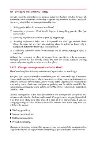 We will cover the control process in more detail (see Section 6.7), but for now all
we need to see is that there are five key stages in any project of activity — and each
has a very simple but serious question attached:
(1) Setting goals: What do we want to achieve?
(2) Measuring performance: What should happen if everything goes to plan (we
can dream)?
(3) Reporting on performance: What is (really) happening?
(4) Assessing performance: Why has it happened? No, don’t get excited, these
things happen, but we can’t do anything about it unless we know why it
happened differently from what was expected.
(5) Establishing corrective action: What should we do about putting it right? If
anything?
Without the processes in place to answer these questions, only an amateur
manager (or one that has already landed the next job) would consider wasting
resources by starting the activity in the first place.
6.6.5 Change management – what is that?
There’s nothing like finishing a section on Organization on a real high.
You (and your organization) have no choice, you will have to change. Customers
change and value migrates — when value moves, either your organization moves
to follow the value or you starve. Allow visions of the Lapp herders following the
wandering herds of reindeer and you are probably not far off the mark! Further
survival guidance can be found in Who Moved My Cheese? (Johnson, S., Vermillion,
London, 1999).
Change management is the most important of the management disciplines and
unfortunately it is also the least understood. Change is never simple; if you think
it is, then it is likely you have missed a trick or two, somewhere. If you are
changing an organization in however small a manner then at the very least you
will have to look at:
 Working practices;
 Measurement metrics;
 Staff communication;
 Project monitoring.
Changes in process or tasks within a process need just as careful a management as
large and complex change projects; everything is just conducted in microcosm.
234 Developing the Market(ing) Strategy
 