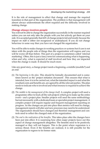 It is the role of management to effect that change and manage the required
transition in that part of the organization. The problem is that management will
almost always underestimate the effort required and the difficulty involved in
making change.
Change always involves people
You will not be able to change the organization successfully in the manner required
unless you can not only take the people with you but actively get them on your
side. It is accepted generally that 66% of change projects fail and mostly because the
impact on staff is either not recognized or underplayed. If you do not change
behaviour in some way then you have not changed the organization.
You will be able to make changes in working practices or systems but if care is not
taken with the people side of things then the organization will regress and you
will be worse off than before. This part of a project is sometimes called ‘internal
marketing’. Often, this is just a fancy term for communicating what is happening,
when and why, what is expected of staff involved and how they are impacted
when the change is made. It should be much more.
Like any good story, a change project needs a beginning, a middle (muddle?) and
an end:
(1) The beginning is the plan. This should be formally documented and is some-
times known as the ‘project initiation document’. This ensures that what is
intended, how it is to be carried out, what the intended impact is and what the
resultant costs and benefits are, are agreed by all the relevant parties. The plan
needs to indicate who is involved and what resource is required to achieve the
change.
(2) The middle is the management of the change itself. A complex project will need a
programme office to track all the sub-projects which go to make up the entire
event — and a project plan. Smaller projects will need the same methodology
but not necessarily with a dedicated team or specialist project management. A
complex project will require regular and frequent management reporting on
progress. As the changes are put into place then metrics will need to change,
management reports will alter and new processes may need to be understood.
The organization should have changed and therefore management and con-
trols need to reflect the changed state of the organization.
(3) The end is the realization of the benefits. This takes place after the changes have
been put into effect. It is surprising how often major projects leave out this
aspect of change management altogether. The benefits need to be positively
managed or they will not happen. This is the point where regression is a
serious threat. Even if the benefits are realized, it is still possible for the
organization to regress to its former state.
Developing the market(ing) strategy 235
 