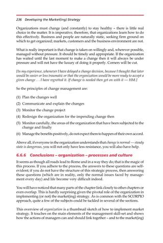 Organizations must change (and constantly) to stay healthy — there is little real
choice in the matter. It is imperative, therefore, that organizations learn how to do
this effectively. Business and people are naturally static, seeking firm ground on
which to get organized; markets, customers and the business environment are not.
What is really important is that change is taken on willingly and, wherever possible,
managed without pressure. It should be timely and appropriate. If the organization
has waited until the last moment to make a change then it will always be under
pressure and will not have the luxury of doing it properly. Corners will be cut.
[In my experience, whenever I have delayed a change decision, because I thought that later
would be easier or less traumatic or that the organization would be more ready to accept a
given change . . . I have regretted it. If change is needed then get on with it — HM.]
So the principles of change management are:
(1) Plan the changes well
(2) Communicate and explain the changes
(3) Monitor the change project
(4) Redesign the organization for the impending change then
(5) Monitor carefully, the areas of the organization that have been subjected to the
change and finally
(6) Managethebenefitspositively,donotexpectthemtohappenoftheirownaccord.
Above all, if everyone in the organization understands that change is normal — steady
state is dangerous, you will not only have less resistance, you will also have help.
6.6.6 Conclusions – organization – processes and culture
It seems as though all roads lead to Rome and in a way they do; that is the magic of
this process. If you adhere to the process, the answers to these questions are self-
evident; if you do not have the structure of this strategic process, then answering
these questions (which are in reality, only the normal issues faced by manage-
ment every day) and life become very difficult indeed.
You will have noticed that many parts of the chapter link closely to other chapters or
even overlap. This is hardly surprising given the pivotal role of the organization in
implementing (or not) the market(ing) strategy. As is common with the SCORPIO
approach, quite a few of the subjects could be tackled in several of the sections.
This overview of organization is a thumbnail sketch of how to implement market
strategy. It touches on the main elements of the management skill-set and shows
how the actions of managers can and should link together — and to the market(ing)
236 Developing the Market(ing) Strategy
 