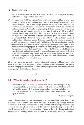 market environments is essential even for the more ‘emergent’ strategic
routes that the organization may favour.
(7) Strategy is essential to an organization’s survival: If you don’t know where you
are going, then any road will take you there. A well thought—out strategy will
allow managers to test actions and propose tactics against that strategy and the
overall business objective to ensure the consistency which is essential to
continued success. Without a clear guiding strategy, managers will continue
to spend time and money agonizing over decisions that could be made in
minutes if only they knew what their organization was trying to do. Worse,
managers will take decisions that look reasonable given the tactical informa-
tion available but which will have to be undone at a later stage because of
conflict either with other tactical decisions made elsewhere in the organization
or with top management’s privately held view of the future direction. A well-
communicated and understood strategy brings the organization together and
provides a common purpose. It, like market orientation, involves everyone in
the organization and challenges them to relate what they do to what the whole
organization is trying to achieve. If people and departments are not all looking
in the same direction, they cannot help but be working against each other. In
the more competitive days ahead, it is less and less reasonable to expect
customers to pay for our inefficiency.
Of course, some commentators state that organizations should not continually
seek to survive. That a regular flow of business failure is necessary to unlock
human and physical resources to ‘refresh the gene pool from which new business
may spring’ — but that’s another story.
I.3 What is market(ing) strategy?
If we obtain great success, we must never make a change in policy by
plunging into Italy, as long as Germany offers a formidable front and
will not be weakened. If national pride and revenge lure us to Rome in
the next campaign, politics and self-interest must always direct us
against Vienna.
Napoleon Bonaparte
Anyone brave enough (or reckless enough) to have consulted more than one of
the wide range of books or articles on the subject of market(ing) strategy will have
discovered that every author seems to start from his or her own premise and lays
down a new set of parameters and definitions before starting to write. It is
worthwhile reproducing here a selection of some of the better-known definitions
of market(ing) strategy, in addition to those in the second edition, for example:
12 Marketing Strategy
 