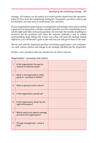 strategy. All subjects can be looked at in much greater depth from the operators’
point of view, from the market(ing) strategist’s viewpoint; you don’t want to get
too detailed, you just need to understand why and how.
If your organization is growing up in management and strategic terms and is not that
experienced at being truly customer oriented, then this overview should help you to
ask the right (and often awkward) questions. Do not make the mistake of getting too
involved; ask the questions and when the response indicates a lack of market
understanding, keep asking why or how any action will meet the strategic market
objectives; you will become a pain in the neck but you will get to them in the end!
We can now add the important question concerning organization, core competen-
ces, staff, culture, metrics and change to our strategic checklist (see the Appendix).
Finally, a few questions that you should now be able to answer:
Organization – processes and culture
1 Is the organization focused on
internal or external issues?
2 What is the organization really
good at – and does it matter?
3 What is going on with culture?
4 Is the organization joined up?
5 Is the organization driven by the
right information?
6 Which metrics are used to manage
and drive the organization?
7 Change management – what is
that?
Developing the market(ing) strategy 237
 