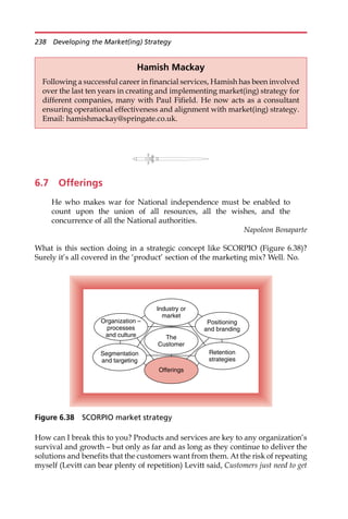 6.7 Offerings
He who makes war for National independence must be enabled to
count upon the union of all resources, all the wishes, and the
concurrence of all the National authorities.
Napoleon Bonaparte
What is this section doing in a strategic concept like SCORPIO (Figure 6.38)?
Surely it’s all covered in the ‘product’ section of the marketing mix? Well. No.
How can I break this to you? Products and services are key to any organization’s
survival and growth — but only as far and as long as they continue to deliver the
solutions and benefits that the customers want from them. At the risk of repeating
myself (Levitt can bear plenty of repetition) Levitt said, Customers just need to get
Hamish Mackay
Following a successful career in financial services, Hamish has been involved
over the last ten years in creating and implementing market(ing) strategy for
different companies, many with Paul Fifield. He now acts as a consultant
ensuring operational effectiveness and alignment with market(ing) strategy.
Email: hamishmackay@springate.co.uk.
Industry or
market
The
Customer
Segmentation
and targeting
Organization –
processes
and culture
Positioning
and branding
Offerings
Retention
strategies
Figure 6.38 SCORPIO market strategy
238 Developing the Market(ing) Strategy
 