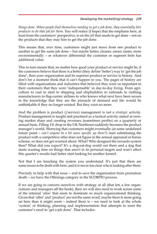 things done. When people find themselves needing to get a job done, they essentially hire
products to do that job for them. You will notice (I hope) that the emphasis here, at
least from the customers’ perspective, is on the job that needs to get done — not on
the products that they may hire to get the job done.
This means that, over time, customers might just move from one product to
another to get the same job done — but maybe better, cleaner, easier, faster, more
environmentally — or whatever differential the customer or segment feels has
additional value.
This in turn means that, no matter how good your product or service might be, if
the customers believe that there is a better (they define ‘better’) way to ‘get the job
done’, then your organization and its superior product or service is history. And
don’t for a moment think that it can’t happen to you. The pages of history are
filled with organizations and industries that believed they were so important to
their customers that they were ‘indispensable’ in day-to-day living. From agri-
culture to coal to steel to shipping and shipbuilders to railroads to clothing
manufacturers to flag-carrier airlines to who knows what next have been secure
in the knowledge that they are the pinnacle of demand and life would be
unthinkable if they no longer existed. But they exist no more.
And the problem is product (/service) management is not a strategic activity.
Product management is taught and practised as a tactical activity aimed at own-
ing market share and creating revenues (sometimes profits) on a quarterly or
annual basis. Filling 1% drop in the UK Northeast suddenly becomes the product
manager’s world. Worrying that customers might eventually (at some undefined
future point — can’t anyone be a bit more specific up there?) start substituting the
product with a competitive offer does not figure in the annual appraisal or bonus
scheme, so does not get worried about. What? Who designed the rewards system
then? What did you expect? It’s a dog-eat-dog world out there and a dog that
starts wasting time on things that aren’t in its personal targets and won’t affect
this quarter’s results had better start looking for another kennel.
Not that I am knocking the system you understand. It’s just that there are
some issues to be dealt with here, and it is never too clear who is looking after them.
Precisely to help with that issue — and to save the organization from premature
death — we have the Offerings category in the SCORPIO process.
If we are going to concern ourselves with strategy at all (that lets a few organ-
izations and managers off the hook), then we will also need to work across some
of the internal ‘silos’ that seem to dominate so much organizational thinking.
Given that ‘offer’ and ‘product’ are not the same word, maybe there is more going
on here than it might seem — indeed there is — we need to look at the whole
‘system’ of thinking, planning and implementation that attempts to meet the
customer’s need to ‘get a job done’. That includes:
Developing the market(ing) strategy 239
 
