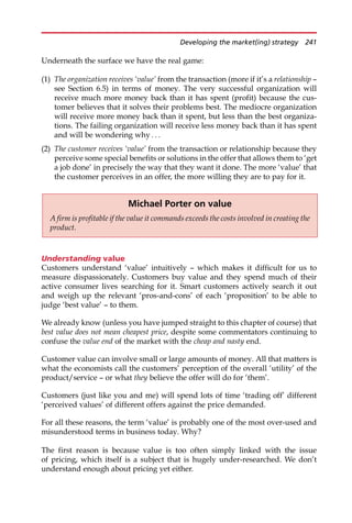 Underneath the surface we have the real game:
(1) The organization receives ‘value’ from the transaction (more if it’s a relationship —
see Section 6.5) in terms of money. The very successful organization will
receive much more money back than it has spent (profit) because the cus-
tomer believes that it solves their problems best. The mediocre organization
will receive more money back than it spent, but less than the best organiza-
tions. The failing organization will receive less money back than it has spent
and will be wondering why . . .
(2) The customer receives ‘value’ from the transaction or relationship because they
perceive some special benefits or solutions in the offer that allows them to ‘get
a job done’ in precisely the way that they want it done. The more ‘value’ that
the customer perceives in an offer, the more willing they are to pay for it.
Understanding value
Customers understand ‘value’ intuitively — which makes it difficult for us to
measure dispassionately. Customers buy value and they spend much of their
active consumer lives searching for it. Smart customers actively search it out
and weigh up the relevant ‘pros-and-cons’ of each ‘proposition’ to be able to
judge ‘best value’ — to them.
We already know (unless you have jumped straight to this chapter of course) that
best value does not mean cheapest price, despite some commentators continuing to
confuse the value end of the market with the cheap and nasty end.
Customer value can involve small or large amounts of money. All that matters is
what the economists call the customers’ perception of the overall ‘utility’ of the
product/service — or what they believe the offer will do for ‘them’.
Customers (just like you and me) will spend lots of time ‘trading off’ different
‘perceived values’ of different offers against the price demanded.
For all these reasons, the term ‘value’ is probably one of the most over-used and
misunderstood terms in business today. Why?
The first reason is because value is too often simply linked with the issue
of pricing, which itself is a subject that is hugely under-researched. We don’t
understand enough about pricing yet either.
Michael Porter on value
A firm is profitable if the value it commands exceeds the costs involved in creating the
product.
Developing the market(ing) strategy 241
 