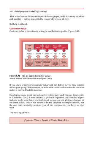 Also, ‘value’ means different things to different people, and it is not easy to define
and quantify — but we must, it is the reason why we are all here.
But help is at hand.
Customer value
Customer value is the ultimate in insight and bankable profits (Figure 6.40).
If you know what your customers ‘value’ and can deliver it, you have success
within your grasp. But customer value is more intuitive than scientific and that
makes it more difficult to measure.
Developing some work carried out by Osterwalder and Pigneur (University
of Lausanne, 2002) I have created a practical equation that enables organ-
izations to do something practical about measuring and plotting changes in
customer value. This is not meant to be the quickest or simplest model, but
the one that constantly reminds you of the components you have to play
with.
The basic equation is:
price
‘Value’
≠
‘price’
Perceived
by the
customer, not
standard to a
product or
service
Benefits from
use providing
the perfect
solution to
my problem
Using insight and
change to make
the customers’
life more
convenient
Perceived
downside in
time, utility,
image, peer
recognition,
etc.
Perceived
downside in
cost/price
and opportunity
cost
Less!
More value = more profit
Less! Less!
Value benefit effort
– – risk –
=
More!
Figure 6.40 It’s all about Customer Value
Source: Adapted from Osterwalder and Pigneur (2003).
Customer Value = Benefit — Effort — Risk — Price
242 Developing the Market(ing) Strategy
 
