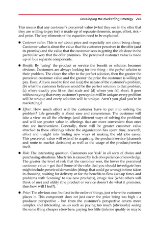 This means that any customer’s perceived value (what they see in the offer that
they are willing to pay for) is made up of separate elements, usage, effort, risk —
and price. The key elements of the equation need to be explained:
 Customer value: This is not about price and especially not about being cheap.
Customer value is about the value that the customer perceives in the offer (and
its promise) and the value that the customer sees in getting the job done in the
particular way that the offer promises. The perceived customer value is made
up of four separate components.
 Benefit: By ‘using’ the product or service the benefit or solution becomes
obvious. Customers are always looking for one thing — the perfect solution to
their problem. The closer the offer to the perfect solution, then the greater the
perceived customer value and the greater the price the customer is willing to
pay. Easy. All you need to find out is (a) the nature of the customer’s problem,
(b) what the customer believes would be the perfect solution to that problem,
(c) where exactly you fit on that scale and (d) where you fall short. It goes
without saying that every customer’s perception will be unique, every problem
will be unique and every solution will be unique. Aren’t you glad you’re in
market(ing)?
 Effort: How much effort will the customer have to put into solving the
problem? Life generally is about ease and convenience. The customer will
take a view on all the offerings (and different ways of solving the problem)
and will see greater value in offerings that are more convenient than ones
that are inconvenient. Generally, there will be greater customer value
attached to those offerings where the organization has spent time, research,
effort and insight into finding new ways of making the old jobs easier.
This perceived value will extend to acquiring the product/service (channels
and route to market decisions) as well as the usage of the product/service
itself.
 Risk: The interesting question. Customers see ‘risk’ in all sorts of choice and
purchasing situations. Much risk is caused by lack of experience or knowledge.
The greater the level of risk that the customer sees, the lower the perceived
customer value — got that? Some of the risks that you should investigate here
might include perceived downsides (things that could go wrong) in time taken
in choosing, waiting for delivery or for the benefits to flow (set-up times and
problems with ‘learning’ to use new products), image risk (what others will
think of me) and utility (the product or service doesn’t do what it promises,
then how will I feel?).
 Price: The obvious one, but last in the order of things, just where the customer
places it. This component does not just cover the price being too high — a
producer perspective — but from the customer’s perspective covers more
complex and interesting issues such as paying too much (obviously) seeing
the same thing cheaper elsewhere, paying too little (inferior quality or maybe
Developing the market(ing) strategy 243
 