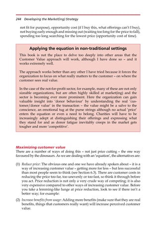 not fit for purpose), opportunity cost (if I buy this, what offerings can’t I buy),
not buying early enough and missing out (waiting too long for the price to fall),
spending too long searching for the lowest price (opportunity cost of time).
Maximizing customer value
There are a number of ways of doing this — not just price cutting — the one way
favoured by the dinosaurs. As we are dealing with an ‘equation’, the alternatives are:
(1) Reduce price: The obvious one and one we have already spoken about — it is a
way of increasing customer value — getting more for less — but less successful
than most people seem to think (see Section 6.3). There are customer costs in
reducing the price too far, too unevenly or too fast, so think it through before
you act. Price reduction is not only a very crude way of competing; it is also
very expensive compared to other ways of increasing customer value. Before
you take a lemming-like lunge at price reduction, look to see if there isn’t a
better way; for example:
(2) Increase benefits from usage: Adding more benefits (make sure that they are real
benefits, things that customers really want) will increase perceived customer
value.
Applying the equation in non-traditional settings
This book is not the place to delve too deeply into other areas that the
Customer Value approach will work, although I have done so — and it
works extremely well.
The approach works better than any other I have tried because it forces the
organization to focus on what really matters to the customer — on where the
customer sees real value.
In the case of the not-for-profit sector, for example, many of these are not only
sizeable organizations, but are often highly skilled at market(ing) and the
sector is becoming ever more prominent. Here the organization can gain
valuable insight into ‘donor behaviour’ by understanding the real ‘cus-
tomer/donor value’ in the transaction — the value might be a salve to the
conscience, an emotional tug at the purse strings although no actual ‘price’
enters the equation or even a need to belong. Charities will have to be
increasingly adept at distinguishing their offerings and expressing what
they stand for and as donor fatigue inevitably creeps in the market gets
tougher and more ‘competitive’.
244 Developing the Market(ing) Strategy
 