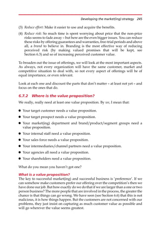 (3) Reduce effort: Make it easier to use and acquire the benefits.
(4) Reduce risk: So much time is spent worrying about price that the non-price
risks seems to fade away — but here are the even bigger issues. You can reduce
these risks by offering guarantees and warranties, free-trial periods and above
all, a brand to believe in. Branding is the most effective way of reducing
perceived risk (by making valued promises that will be kept, see
Section 6.3) and so of increasing perceived customer value.
To broaden out the issue of offerings, we will look at the most important aspects.
As always, not every organization will have the same customer, market and
competitive situation to deal with, so not every aspect of offerings will be of
equal importance, or even relevant.
Look at each one and discount the parts that don’t matter — at least not yet — and
focus on the ones that do.
6.7.2 Where is the value proposition?
We really, really need at least one value proposition. By we, I mean that:
 Your target customer needs a value proposition.
 Your target prospect needs a value proposition.
 Your market(ing) department and brand/product/segment groups need a
value proposition.
 Your internal staff need a value proposition.
 Your sales force needs a value proposition.
 Your intermediaries/channel partners need a value proposition.
 Your agencies all need a value proposition.
 Your shareholders need a value proposition.
What do you mean you haven’t got one?
What is a value proposition?
The key to successful market(ing) and successful business is ‘preference’. If we
can somehow make customers prefer our offering over the competition’s then we
have done our job. But how exactly do we do that if we are larger than a one or two
person business? The more people that are involved in the process, the greater the
chance is that things can go wrong. We have seen (see Section 6.6) that this is not
malicious, it is how things happen. But the customers are not concerned with our
problems, they just insist on capturing as much customer value as possible and
will go wherever the value seems greatest.
Developing the market(ing) strategy 245
 